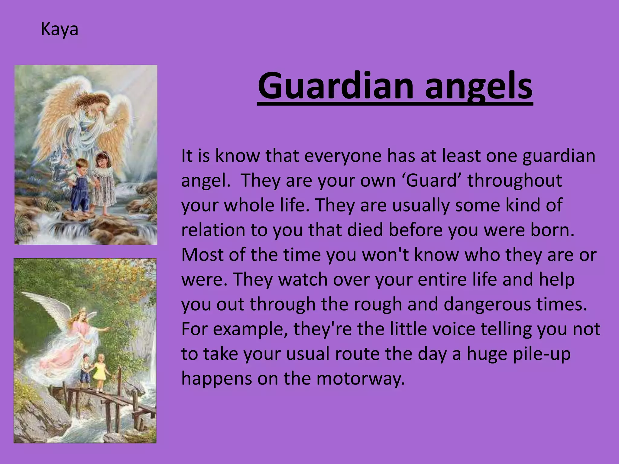 Kaya


                Guardian angels
       It is know that everyone has at least one guardian
       angel. They are your own ‘Guard’ throughout
       your whole life. They are usually some kind of
       relation to you that died before you were born.
       Most of the time you won't know who they are or
       were. They watch over your entire life and help
       you out through the rough and dangerous times.
       For example, they're the little voice telling you not
       to take your usual route the day a huge pile-up
       happens on the motorway.
 