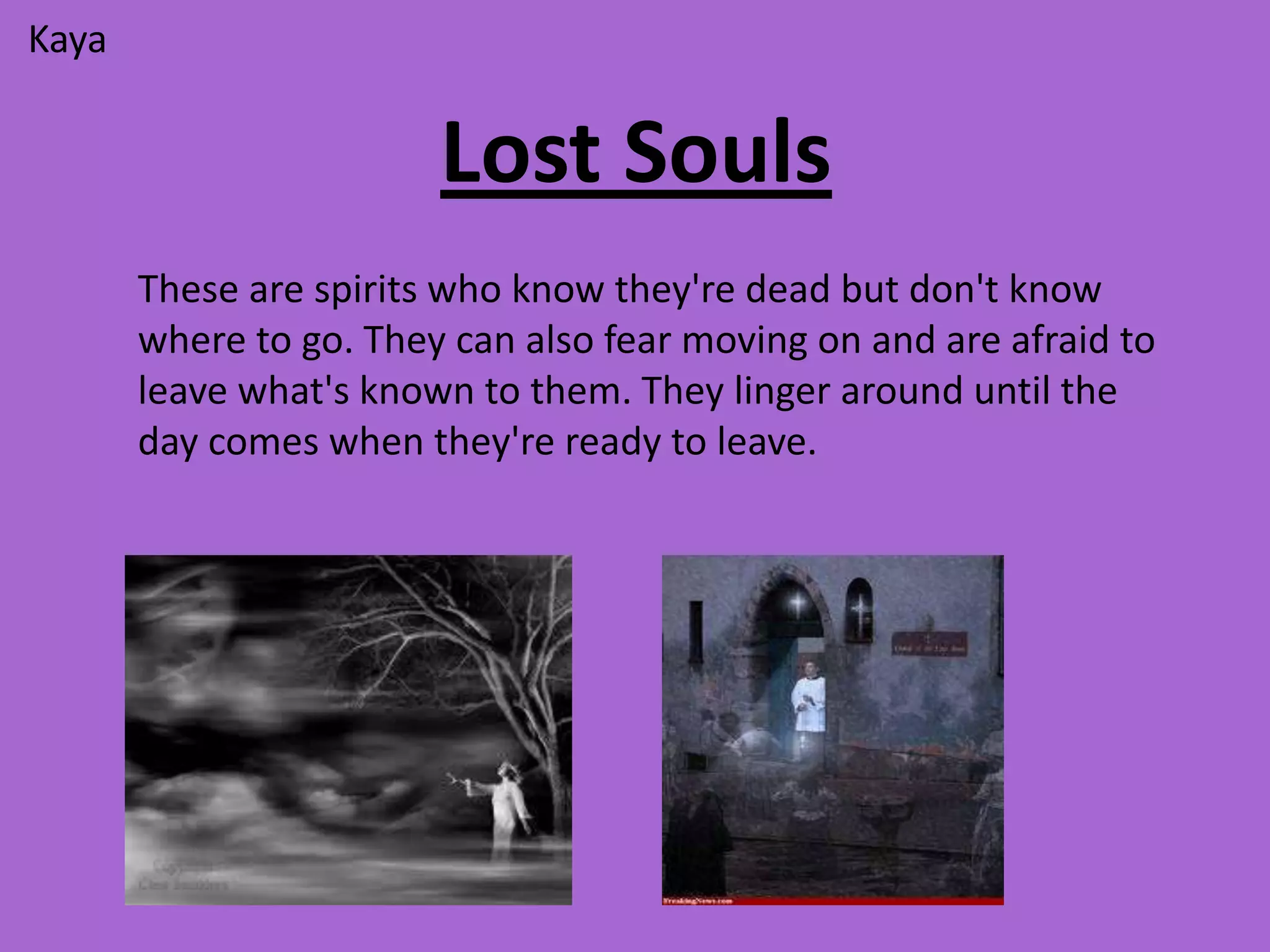 Kaya


                        Lost Souls
       These are spirits who know they're dead but don't know
       where to go. They can also fear moving on and are afraid to
       leave what's known to them. They linger around until the
       day comes when they're ready to leave.
 