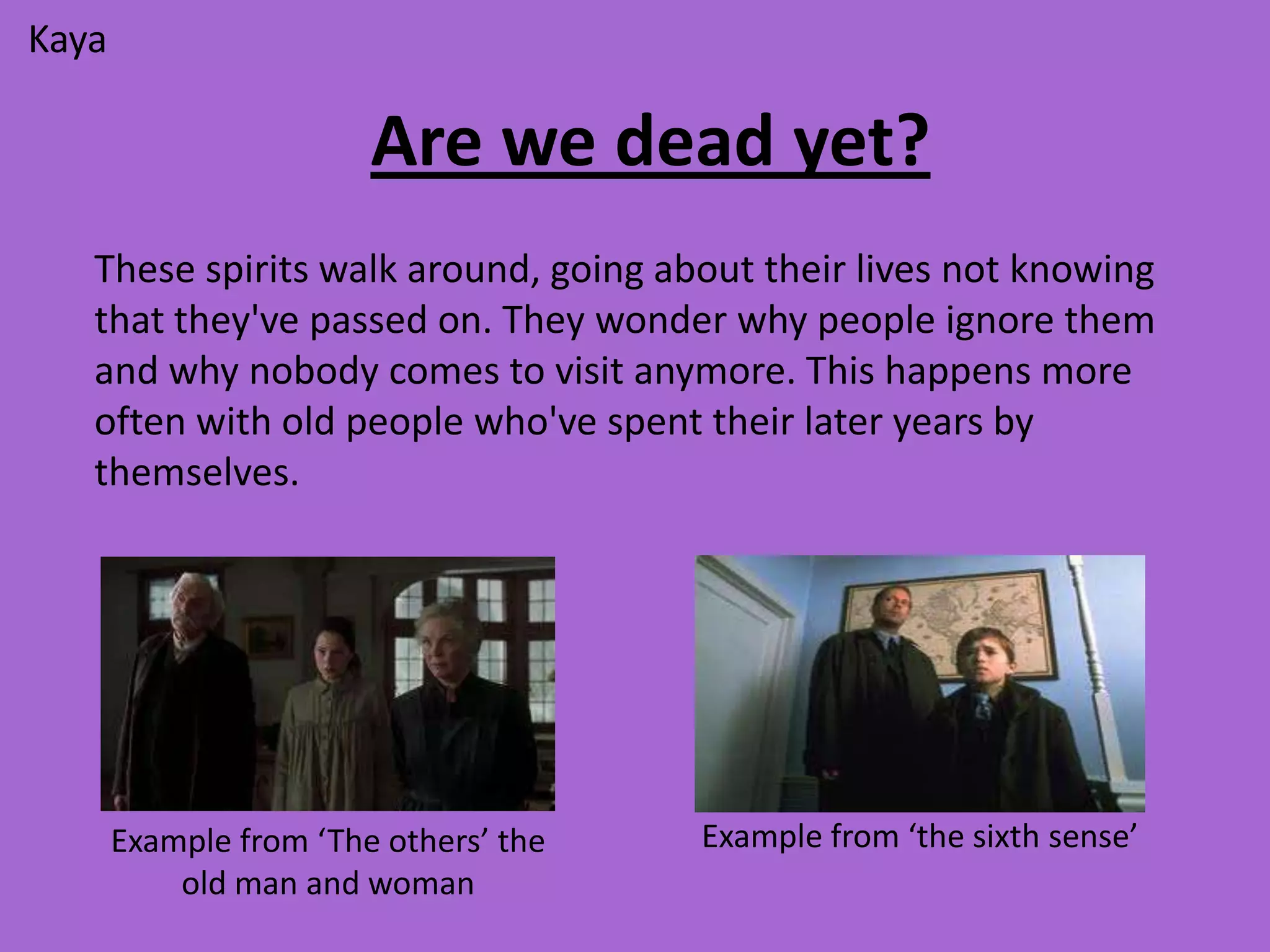 Kaya

                        Are we dead yet?
   These spirits walk around, going about their lives not knowing
   that they've passed on. They wonder why people ignore them
   and why nobody comes to visit anymore. This happens more
   often with old people who've spent their later years by
   themselves.




       Example from ‘The others’ the   Example from ‘the sixth sense’
           old man and woman
 