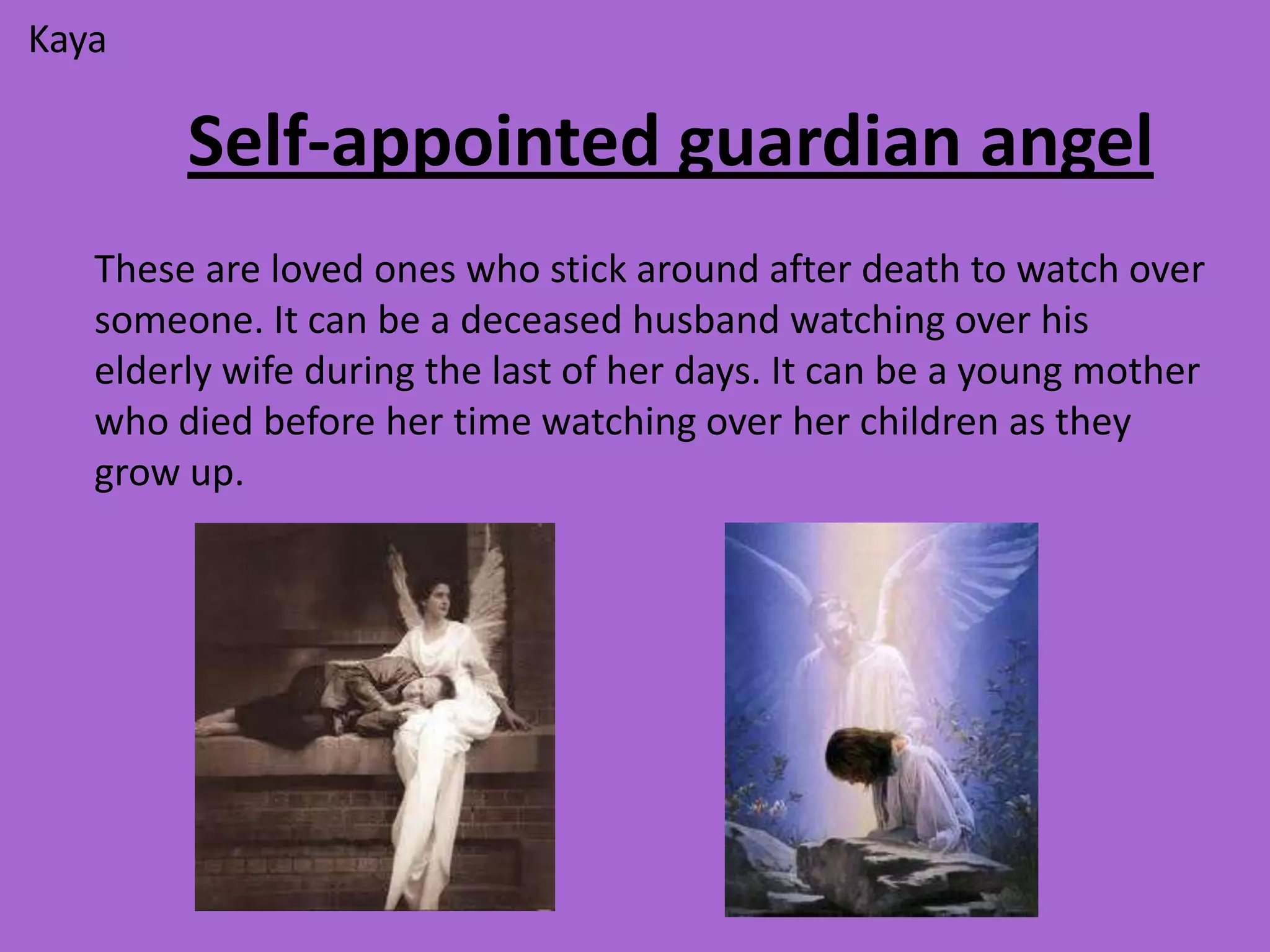 Kaya

        Self-appointed guardian angel
   These are loved ones who stick around after death to watch over
   someone. It can be a deceased husband watching over his
   elderly wife during the last of her days. It can be a young mother
   who died before her time watching over her children as they
   grow up.
 