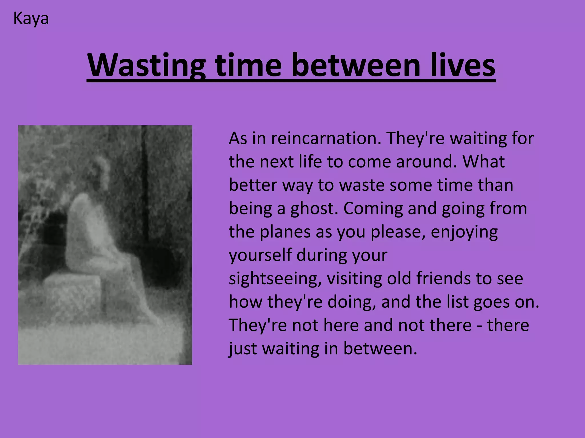 Kaya

       Wasting time between lives
                As in reincarnation. They're waiting for
                the next life to come around. What
                better way to waste some time than
                being a ghost. Coming and going from
                the planes as you please, enjoying
                yourself during your
                sightseeing, visiting old friends to see
                how they're doing, and the list goes on.
                They're not here and not there - there
                just waiting in between.
 