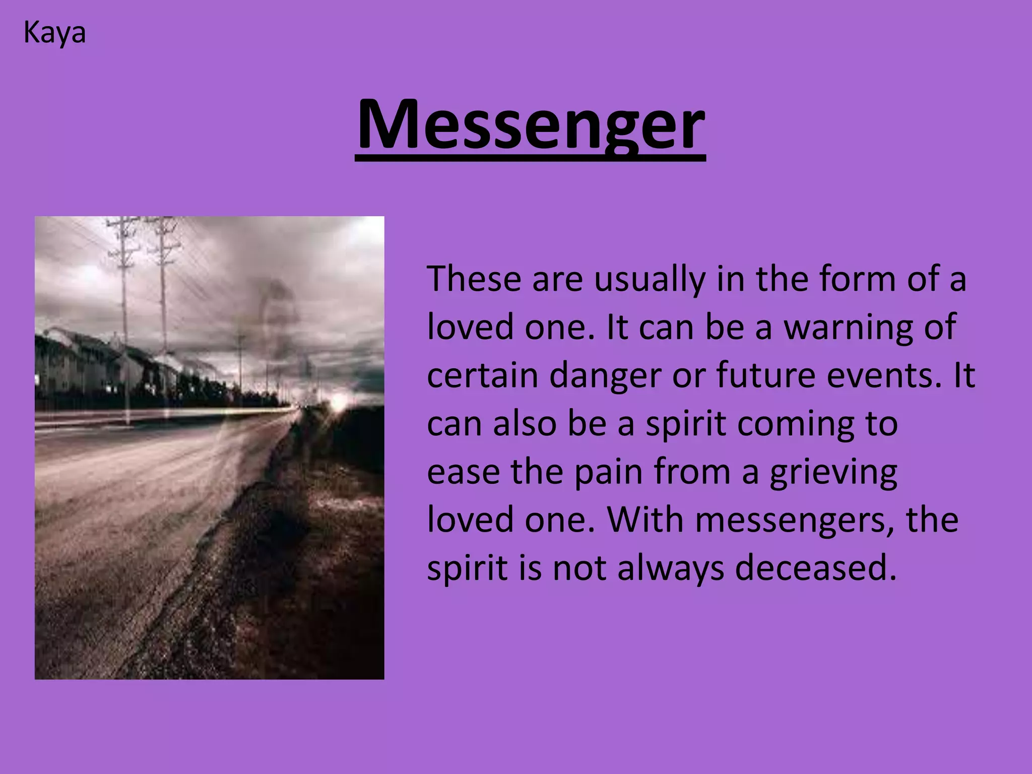 Kaya


       Messenger
        These are usually in the form of a
        loved one. It can be a warning of
        certain danger or future events. It
        can also be a spirit coming to
        ease the pain from a grieving
        loved one. With messengers, the
        spirit is not always deceased.
 