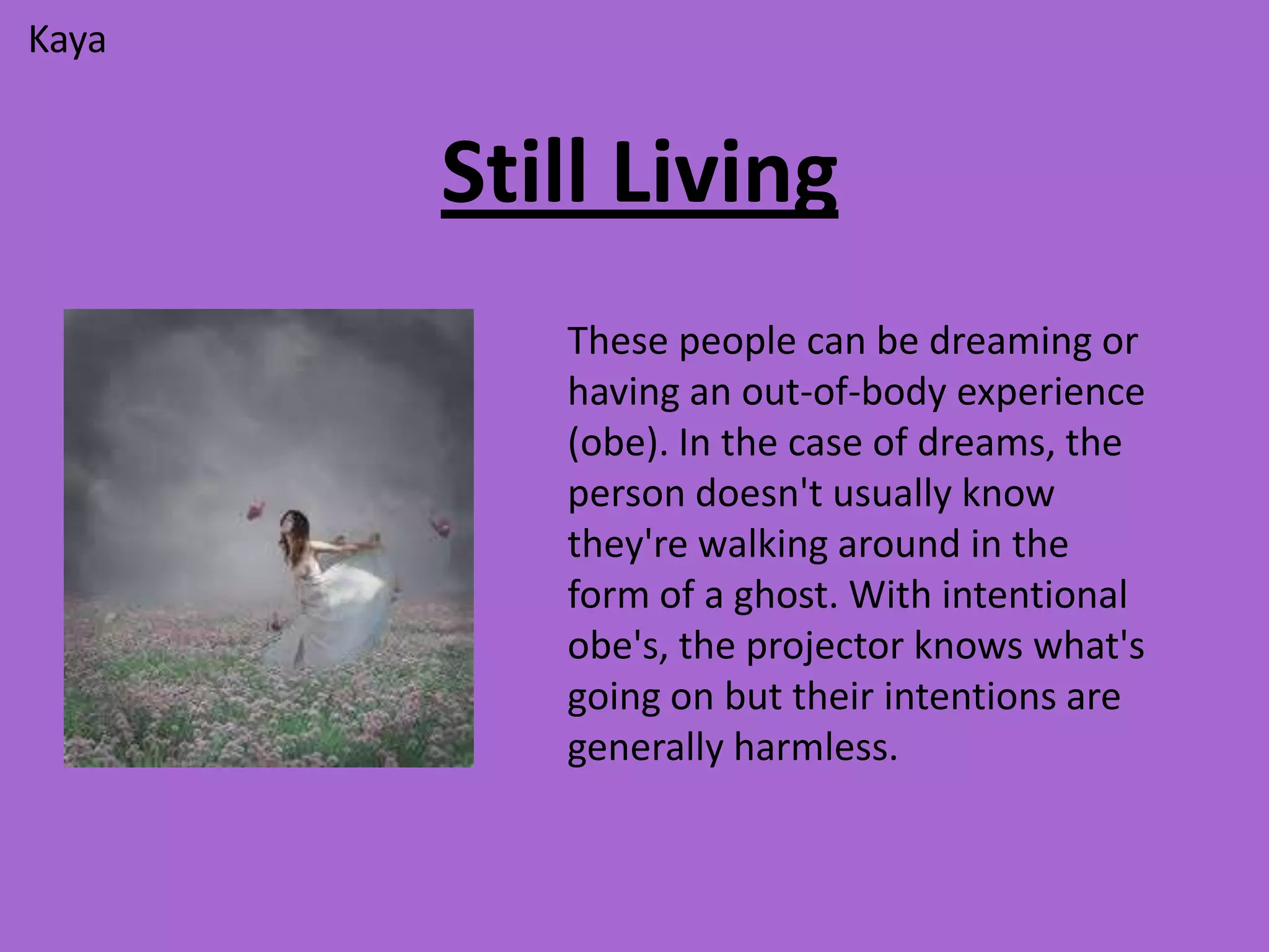 Kaya


       Still Living
          These people can be dreaming or
          having an out-of-body experience
          (obe). In the case of dreams, the
          person doesn't usually know
          they're walking around in the
          form of a ghost. With intentional
          obe's, the projector knows what's
          going on but their intentions are
          generally harmless.
 