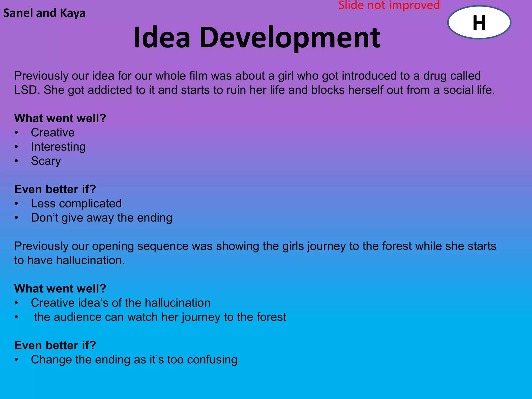 Slide not improved
Sanel and Kaya
                                                                                              H
                         Idea Development
 Previously our idea for our whole film was about a girl who got introduced to a drug called
 LSD. She got addicted to it and starts to ruin her life and blocks herself out from a social life.

 What went well?
 • Creative
 • Interesting
 • Scary

 Even better if?
 • Less complicated
 • Don’t give away the ending

 Previously our opening sequence was showing the girls journey to the forest while she starts
 to have hallucination.

 What went well?
 • Creative idea’s of the hallucination
 • the audience can watch her journey to the forest

 Even better if?
 • Change the ending as it’s too confusing
 