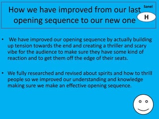 Sanel
  How we have improved from our last
                                     H
   opening sequence to our new one

• We have improved our opening sequence by actually building
  up tension towards the end and creating a thriller and scary
  vibe for the audience to make sure they have some kind of
  reaction and to get them off the edge of their seats.

• We fully researched and revised about spirits and how to thrill
  people so we improved our understanding and knowledge
  making sure we make an effective opening sequence.
 