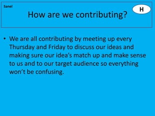 Sanel
                                             H
        How are we contributing?

• We are all contributing by meeting up every
  Thursday and Friday to discuss our ideas and
  making sure our idea’s match up and make sense
  to us and to our target audience so everything
  won’t be confusing.
 