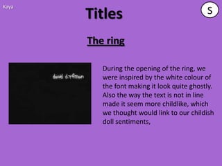 Kaya
       Titles                                S

       The ring

          During the opening of the ring, we
          were inspired by the white colour of
          the font making it look quite ghostly.
          Also the way the text is not in line
          made it seem more childlike, which
          we thought would link to our childish
          doll sentiments,
 