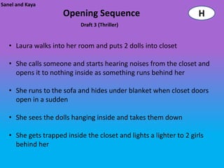 Sanel and Kaya
                     Opening Sequence                                H
                            Draft 3 (Thriller)


   • Laura walks into her room and puts 2 dolls into closet

   • She calls someone and starts hearing noises from the closet and
     opens it to nothing inside as something runs behind her

   • She runs to the sofa and hides under blanket when closet doors
     open in a sudden

   • She sees the dolls hanging inside and takes them down

   • She gets trapped inside the closet and lights a lighter to 2 girls
     behind her
 