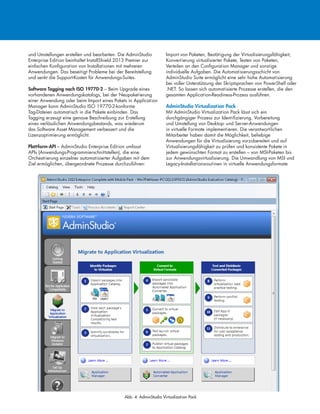 und Umstellungen erstellen und bearbeiten. Die AdminStudio
Enterprise Edition beinhaltet InstallShield 2013 Premier zur
einfachen Konfiguration von Installationen mit mehreren
Anwendungen. Das beseitigt Probleme bei der Bereitstellung
und senkt die Support-Kosten für Anwendungs-Suites.
Software Tagging nach ISO 19770-2 – Beim Upgrade eines
vorhandenen Anwendungskatalogs, bei der Neupaketierung
einer Anwendung oder beim Import eines Pakets in Application
Manager kann AdminStudio ISO 19770-2-konforme
Tag-Dateien automatisch in die Pakete einbinden. Das
Tagging erzeugt eine genaue Beschreibung zur Erstellung
eines verlässlichen Anwendungsbestands, was wiederum
das Software Asset Management verbessert und die
Lizenzoptimierung ermöglicht.
Plattform-API – AdminStudio Enterprise Edition umfasst
APIs (Anwendungs-Programmierschnittstellen), die eine
Orchestrierung einzelner automatisierter Aufgaben mit dem
Ziel ermöglichen, übergeordnete Prozesse durchzuführen:
Import von Paketen, Bestätigung der Virtualisierungsfähigkeit,
Konvertierung virtualisierter Pakete, Testen von Paketen,
Verteilen an den Configuration Manager und sonstige
individuelle Aufgaben. Die Automatisierungsschicht von
AdminStudio Suite ermöglicht eine sehr hohe Automatisierung
bei voller Unterstützung der Skriptsprachen von PowerShell oder
.NET. So lassen sich automatisierte Prozesse erstellen, die den
gesamten Application-Readiness-Prozess ausführen.
AdminStudio Virtualization Pack
Mit AdminStudio Virtualization Pack lässt sich ein
durchgängiger Prozess zur Identifizierung, Vorbereitung
und Umstellung von Desktop- und Server-Anwendungen
in virtuelle Formate implementieren. Die verantwortlichen
Mitarbeiter haben damit die Möglichkeit, beliebige
Anwendungen für die Virtualisierung vorzubereiten und auf
Virtualisierungsfähigkeit zu prüfen und konsistente Pakete in
jedem gewünschten Format zu erstellen – von MSI-Paketen bis
zur Anwendungsvirtualisierung. Die Umwandlung von MSI und
Legacy-Installationsroutinen in virtuelle Anwendungsformate
Abb. 4: AdminStudio Virtualization Pack
 