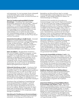 wird automatisiert. So ist ein konsistenter Ansatz sichergestellt
und die Bereitstellung der virtuellen Anwendung wird
beschleunigt. Das senkt die Kosten und verkürzt die Dauer von
Migrationsprojekten.
Testen der Virtualisierungskompatibilität für Desktop-
Anwendungen – Virtualization Pack testet Desktop-
Anwendungen automatisch für Microsoft App-V™, VMware®
ThinApp™, Citrix® XenApp™ und Symantec Workspace
Virtualization, um die Konvertierungsfähigkeit sowie die
Implementierbarkeit als virtuelle Anwendung zu ermitteln.
Die Lösung kategorisiert Anwendungsprobleme und zeigt
auf, welche Probleme sich automatisch lösen lassen,
welche behebbar sind und welche besonders komplex
sind. Kompatibilitätstests erübrigen es, die Migration von
Anwendungen in virtuelle Formate nach dem Prinzip Versuch
und Irrtum vorzunehmen.
Automatische Umwandlung in virtuelle Formate – Automated
Application Converter konvertiert MSI und Legacy-
Installationsroutinen automatisch in gängige Virtual-Desktop-
Formate, wie Microsoft App-V™, VMware® ThinApp™,
Citrix® XenApp™ und Symantec Workspace Virtualization.
AdminStudio Virtualization Pack ist die einzige Lösung,
die mehrere Anwendungsvirtualisierungsformate und
herkömmliche MSI-Pakete in einem Werkzeug unterstützt.
Testen und validieren – Mit AdminStudio Virtualization
Pack wird die Fähigkeit, MSI-Pakete anzupassen, zu testen,
zu validieren und zu bearbeiten, auf virtuelle Formate
ausgedehnt. Ein virtuelles Paket lässt sich also mit demselben
Werkzeug und denselben Prozessen handhaben wie ein
herkömmliches Paket. Mithilfe von Validierungstests kann
sichergestellt werden, dass die Pakete keine Konflikte
untereinander oder mit anderen physisch bereitgestellten
Anwendungen verursachen und dass sie den bewährten
Paketierungs-Vorgehensweisen entsprechen.
Umfassende Unterstützung von App-V – Virtualization Pack
bietet eine umfassende Unterstützung von Microsoft App-V,
einschließlich App-V 5.0. Der Upgrade-Assistent automatisiert
die Migration von App-V 4.5 oder 4.6 auf App-V 5.0. Es
ist nicht erforderlich, neue Tools zu erlernen oder mehrere
Umgebungen oder Oberflächen zu benutzen. Mit Virtual
Package Editor können App-V-Pakete direkt bearbeitet werden.
Damit entfällt die Notwendigkeit, ein MSI-Paket erneut zu
konvertieren, wenn eine Änderung am App-V-Paket notwendig ist.
Virtualization Pack und Application Compatibility Pack
können Kompatibilitätstests für Windows 7 und 8 (32
und 64 Bit), Windows Server 2008 R2 und Windows
Server 2012 direkt für App-V-Pakete der Versionen 4.5,
4.6 und 5.0 ausführen. Darüber hinaus lassen sich App-V-
Pakete direkt auf XenApp-Servern veröffentlichen, um das
Anwendungsmanagement für VDI- und gehostete virtuelle
Sitzungen zu vereinfachen.
Unterstützung der Virtualisierung von Serveranwendungen –
AdminStudio Virtualization Pack testet Serveranwendungen
automatisch, um ihre Eignung auf Umwandlung und
Bereitstellung unter Microsoft Server App-V zu ermitteln.
Anwendungsprobleme werden kategorisiert und im Test Center
angezeigt. So steht dieselbe Oberfläche für Desktop- und
Serveranwendungen zur Verfügung.
Virtualization Pack vereinfacht die Umwandlung von
Serveranwendungen in das Format für App-V zur Verwendung
in der Microsoft Private Cloud. Images von Betriebssystemen
lassen sich aus System Center Virtual Machine Manager
(SCVMM) provisionieren und zur Erfassung und Bereitstellung
von Paketen für Microsoft Server App-V nutzen. Zudem ist
es möglich, diese Images aus SCVMM zu konfigurieren und
für die Bereitstellung oder Erfassung von Anwendungen zu
nutzen. AdminStudio kann automatisch den Server App-V
Sequencer initiieren und den Sequenzierungsprozess starten.
Die erfassten Server App-V-Pakete lassen sich in AdminStudio
Application Manager ablegen und dort katalogisieren und testen.
AdminStudio Application Compatibility Pack
AdminStudio Application Compatibility Pack beschleunigt
die Migration auf Windows 7 und 8 (32 und 64 Bit)
sowie auf Windows Server 2008 R2 und Windows Server
2012 durch automatische Bewertung und Behebung von
Kompatibilitätsproblemen. Darüber hinaus werden Probleme
rund um die Bereitstellung von Webanwendungen unter
Internet Explorer 8, 9 und 10 schnell ermittelt. Solche
Probleme können bei der Migration auf Windows 7 und 8
eine gravierende Hürde darstellen.
Bewertung der Kompatibilität mit Windows 7 und 8 – Das
umfassende Reporting vermittelt einen Einblick in die Größe,
die Kosten und den Umfang des Kompatibilitätsaufwands. Die
Kompatibilitätsbewertung dauert nur wenige Minuten anstatt
Wochen. Mit Tausenden von automatisierten Prüfungen auf
Kompatibilität mit Windows 7 und 8 vermittelt diese Lösung
einen Überblick über das gesamte Anwendungsportfolio. So
wird auf Anhieb deutlich, für welche Anwendungen weitere
Maßnahmen notwendig sind. Diese Transparenz verbessert
die Entscheidungsfindung bei der Migrationsplanung.
Detailliertes Reporting von Kompatibilitätsproblemen –
Dashboards und Berichte zeigen den Kompatibilitätsstatus
unter mehreren Gesichtspunkten für alle Anwendungen
im AdminStudio-Katalog oder nach Gruppen. Drilldowns
ermöglichen eine detaillierte Analyse aus dem Gesamtbild.
Der Audit-Trail-Report zeigt die Test- und Abhilfemaßnahmen
im zeitlichen Verlauf und gewährt dem Projektteam
wertvolle Einblicke.
Automatisierte Behebung von Kompatibilitätsproblemen
für Anwendungen unter Windows 7 und 8 – AdminStudio
Application Compatibility Pack kann mehr als 98 % von
Anwendungskompatibilitätsproblemen automatisch beheben,
die sich auf das Installationspaket beziehen. In wenigen
Minuten werden standardisierte MSI-Transformationen zur
Behebung von Anwendungsproblemen erzeugt. Somit ist eine
schnelle, konsistente und hochwertige Herangehensweise
an die Migration auf Windows 7 und 8 gewährleistet. Die
Gesamtkosten werden drastisch gesenkt, da manuelle Eingriffe
und Supportleistungen entfallen.
 