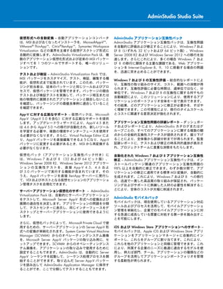 仮想形式への自動変換 – 自動アプリケーションコンバータ
は、MSI および古くなったインストーラを、MicrosoftApp-V™、
VMware® ThinApp™、Citrix®XenApp™、Symantec Workspace
Virtualization などの業界を主導する仮想デスクトップ形式に
自動的に変換します。AdminStudio Virtualization Pack は、複
数のアプリケーション仮想化形式および従来の MSI パッケー
ジすべてを 1 つのツールでサポートする、唯一のソリュー
ションです。
テストおよび検証 – AdminStudio Virtualization Pack では、
MSI パッケージをカスタマイズ、テスト、検証、編集する機
能が、仮想形式まで拡張されています。このため、パッケー
ジング担当者は、従来のパッケージと同じツールおよびプロ
セスで、仮想パッケージを管理できます。パッケージの競合
テストおよび検証テストを実施して、パッケージ相互または
他の物理的に展開されたアプリケーションと競合しないこと
を確認し、パッケージングの最優良事例に適合していること
を確認できます。
App-V に対する広範なサポート – 仮想パックは、Microsoft
App-V（App-V 5.0 を含む）に対する広範なサポートを提供
します。アップグレードウィザードにより、App-V 4.5 また
は 4.6 から App-V 5.0 への移行が自動化され、新しいツール
を学習する必要や、複数の環境やインターフェースを使用す
る必要がなくなります。さらに、Virtual Package Editor によ
り、App-V パッケージを直接編集できるようになり、App-V
パッケージに変更する必要があるとき、MSI から再変換する
必要がなくなります。
仮想化パック（アプリケーション互換性パック付き）に
は、Windows 7 および 8 （32 および 64 ビット版）、
Windows Server 2008 R2、Windows Server 2012 アプリケー
ションの互換性テストを、直接 App-V 4.5、4.6  およ
び 5.0 パッケージで実行する機能が含まれています。その
うえ、App-V パッケージを直接 XenApp サーバーに発行し
て、VDI およびホストとなる仮想セッションのアプリケーショ
ン管理タスクを合理化できます。
サーバーアプリケーション仮想化のサポート – AdminStudio
Virtualization Pack は、自動的にサーバーアプリケーション
をテストして、Microsoft Server App-V 形式への変換および
展開の適合性を決定します。アプリケーションの問題を分類
して、テストセンターに表示し、同じインターフェースをデ
スクトップとサーバーアプリケーションに使用できるように
します。
さらに、仮想化パックによって、Microsoft Private Cloud で使
用するための、サーバーアプリケーションの Server App-V 形
式への変換が単純化されます。System Center Virtual Machine
Manager (SCVMM) からのオペレーティングシステム画像
を、Microsoft Server App-V パッケージの取り込み用に、セ
ットアップできます。SCVMM からのオペレーティングシス
テム画像を、アプリケーションの取り込みで使用するために
設定することもできます。AdminStudio は、自動的に Server
App-V シーケンサを起動して、シーケンス処理プロセスを開
始することができます。取り込んだ Server App-V パッケー
ジを読み出して AdminStudio Application Manager に保存す
ることができ、ここで分類してテストすることもできます。
AdminStudio アプリケーション互換性パック
AdminStudio アプリケーション互換性パックは、互換性問題
を自動的に評価および修正することにより、Windows 7 およ
び 8（いずれも 32 ビットおよび 64 ビット版）、Windows
Server 2008 R2 および Windows Server 2012 への移行を加
速します。さらにこれにより、多くの場合 Windows 7 およ
び 8 の移行に関係する主要な課題である、Web アプリケー
ションを Internet Explorer 8、9、10 に移動する場合の問題
を、迅速に突き止めることができます。
Windows 7 および 8 の互換性評価 – 総合的なレポートによ
り、互換性の取り組みのサイズ、コスト、範囲への洞察が得
られます。互換性評価に必要な時間は、週単位ではなく、分
単位です。Windows 7 および 8 の互換性に関する何千もの
自動確認により、このソリューションにより、使用するアプ
リケーションのポートフォリオ全体を一目で表示できます。
その結果、どのアプリケーションに修正が必要かを、すばや
く理解できます。この可視性により、移行のタイムスケール
とコストに関連する意思決定が強化されます。
アプリケーション互換性問題の詳細レポート – ダッシュボー
ドおよびレポートにより、AdminStudio カタログまたはグ
ループごとの、すべてのアプリケーションに関する複数の観
点からの全般的互換性ステータスが提供されます。掘り下げ
ることにより、全体像から詳細分析までが得られます。監査
証跡レポートに、テストおよび修正の時系列的進捗が表示さ
れ、プロジェクトチームに貴重な洞察をもたらします。
自動化された Windows 7 および 8 アプリケーション互換性
修正 – AdminStudio アプリケーション互換性パックは、イン
ストールパッケージ関連のアプリケーション互換性問題の
98% 以上を自動的に修正できます。わずか数分間で、アプ
リケーションの修正に適用できる標準 MSI 変換が、自動的に
生成されます。これにより、Windows 7 および 8 への移行
の、迅速で一貫した高品質の取り組みが保証され、パッケー
ジングおよびサポートに熟練した人材の必要性を解消するこ
とにより、全体のコストが大幅に削減されます。
AdminStudio モバイルパック
モバイルパックは、現在使用しているアプリケーション対応
ツールおよびプロセスを活用して、モバイルアプリケーショ
ン管理を単純化し、企業でのモバイルアプリケーションに対
する急速に成長している需要に対処する第一歩を踏み出すこ
とを可能にします。
iOS および Windows Store アプリケーションへのサポート –
モバイルパックは、Apple iOS および Windows Store アプリ
ケーションをアプリケーションマネージャに自動的にイン
ポートし、これらをグループに割り当てます。これにより、
これらを他のアプリケーションと同様に管理できます。これ
により、所属する企業のニーズに最適に適合するモデルを使
用し、例えば部門、チーム、アプリケーションの種類などの
グループを活用してアプリケーションポートフォリオを管理
する柔軟性が得られます。
AdminStudio Studio Suite
 