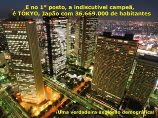 E no 1° posto, a indiscutível campeã,
é TOKYO, Japão com 36.669.000 de habitantes
¡Uma verdadeira explosão demográfica!
 