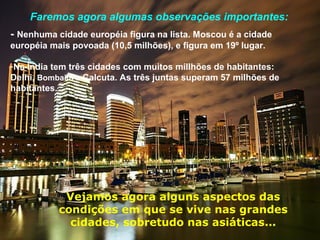 Faremos agora algumas observações importantes:
- Nenhuma cidade européia figura na lista. Moscou é a cidade
européia mais povoada (10,5 milhões), e figura em 19º lugar.
-Na Índia tem três cidades com muitos millhões de habitantes:
Delhi, Bombaim e Calcuta. As três juntas superam 57 milhões de
habitantes.
Vejamos agora alguns aspectos das
condições em que se vive nas grandes
cidades, sobretudo nas asiáticas...
 