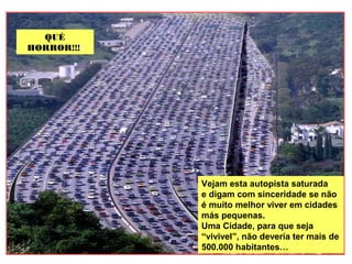 Vejam esta autopista saturada
e digam com sinceridade se não
é muito melhor viver em cidades
más pequenas.
Uma Cidade, para que seja
“vivivel”, não devería ter mais de
500.000 habitantes…
QUÉ
HORROR!!!!
QUÉ
HORROR!!!!
 
