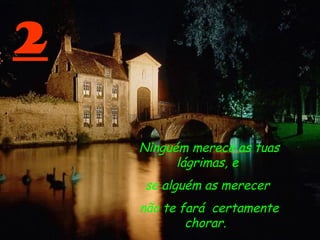 2
Ninguém merece as tuas
lágrimas, e
se alguém as merecer
não te fará certamente
chorar.  
 