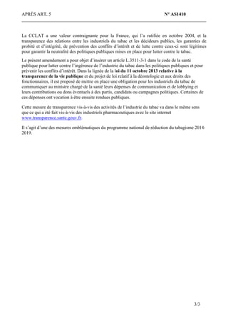 APRÈS ART. 5 N° AS1410
3/3
La CCLAT a une valeur contraignante pour la France, qui l’a ratifiée en octobre 2004, et la
transparence des relations entre les industriels du tabac et les décideurs publics, les garanties de
probité et d’intégrité, de prévention des conflits d’intérêt et de lutte contre ceux-ci sont légitimes
pour garantir la neutralité des politiques publiques mises en place pour lutter contre le tabac.
Le présent amendement a pour objet d’insérer un article L.3511-3-1 dans le code de la santé
publique pour lutter contre l’ingérence de l’industrie du tabac dans les politiques publiques et pour
prévenir les conflits d’intérêt. Dans la lignée de la loi du 11 octobre 2013 relative à la
transparence de la vie publique et du projet de loi relatif à la déontologie et aux droits des
fonctionnaires, il est proposé de mettre en place une obligation pour les industriels du tabac de
communiquer au ministre chargé de la santé leurs dépenses de communication et de lobbying et
leurs contributions ou dons éventuels à des partis, candidats ou campagnes politiques. Certaines de
ces dépenses ont vocation à être ensuite rendues publiques.
Cette mesure de transparence vis-à-vis des activités de l’industrie du tabac va dans le même sens
que ce qui a été fait vis-à-vis des industriels pharmaceutiques avec le site internet
www.transparence.sante.gouv.fr.
Il s’agit d’une des mesures emblématiques du programme national de réduction du tabagisme 2014-
2019.
 
