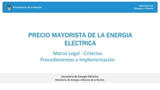 PRECIO MAYORISTA DE LA ENERGIA
ELECTRICA
Secretaría de Energía Eléctrica
Ministerio de Energía y Minería de la Nación
Marco Legal - Criterios
Procedimientos e Implementación
 