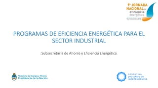 PROGRAMAS DE EFICIENCIA ENERGÉTICA PARA EL
SECTOR INDUSTRIAL
Subsecretaría de Ahorro y Eficiencia Energética
 