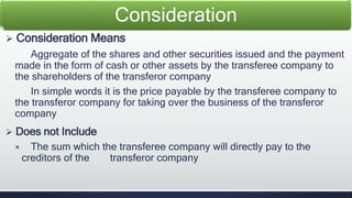 Consideration 
 Consideration Means 
Aggregate of the shares and other securities issued and the payment 
made in the form of cash or other assets by the transferee company to 
the shareholders of the transferor company 
In simple words it is the price payable by the transferee company to 
the transferor company for taking over the business of the transferor 
company 
 Does not Include 
× The sum which the transferee company will directly pay to the 
creditors of the transferor company 
 