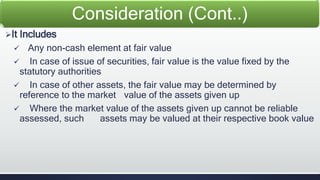 It Includes 
Consideration (Cont..) 
 Any non-cash element at fair value 
 In case of issue of securities, fair value is the value fixed by the 
statutory authorities 
 In case of other assets, the fair value may be determined by 
reference to the market value of the assets given up 
 Where the market value of the assets given up cannot be reliable 
assessed, such assets may be valued at their respective book value 
 