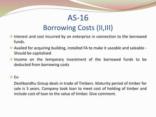 AS-16
Borrowing Costs (II,III)
 Interest and cost incurred by an enterprise in connection to the borrowed
funds.
 Availed for acquiring building, installed FA to make it useable and saleable -
Should be capitalized
 Income on the temporary investment of the borrowed funds to be
deducted from borrowing costs
 Ex-
Deshbandhu Group deals in trade of Timbers. Maturity period of timber for
sale is 5 years. Company took loan to meet cost of holding of timber and
include cost of loan to the value of timber. Give comment.
 