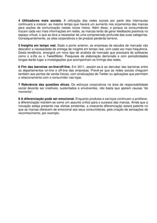 4 Utilizadores mais sociais. A utilização das redes sociais por parte dos internautas
continuará a crescer, ao mesmo tempo que haverá um aumento nos orçamentos das marcas
para acções de comunicação nestes novos meios. Além disso, e porque os consumidores
trocam cada vez mais informações em redes, as marcas terão de gerar feedbacks positivos no
espaço virtual, o que as leva a necessitar de uma compreensão profunda das suas categorias.
Consequentemente, os sites corporativos e de produto perderão terreno.

5 Insights em tempo real. Dado o ponto anterior, as empresas de estudos de mercado vão
descobrir a necessidade de entrega de insights em tempo real, com cada vez mais frequência.
Desta tendência, emergirá um novo tipo de analista de mercado que precisará de softwares
como o e.life ou o TweetMeter. Pesquisas de elaboração demorada e com periodicidades
longas darão lugar a investigações que acompanham os timings das redes.

6 Fim das barreiras on-line/off-line. Em 2011, assistir-se-á ao derrubar das barreiras entre
os departamentos on-line e off-line das empresas. Prevê-se que as redes sociais cheguem
também aos pontos de venda físicos, com sinalizações de Twitter ou aplicações que permitam
o relacionamento com o consumidor nas lojas.

7 Relevância das questões éticas. Os esforços corporativos na área de responsabilidade
social deverão ser credíveis, sustentados e envolventes, não basta que apoiem causas “do
momento”.

8 A diferenciação pode ser emocional. Enquanto produtos e serviços continuam a proliferar,
a diferenciação mantém-se como um assunto crítico para o sucesso das marcas. Ainda que a
inovação esteja presente nas ofertas existentes, a crescente diferenciação estará patente no
que as marcas oferecem de emocional aos seus consumidores, pela criação de sensações de
reconhecimento, por exemplo.
 