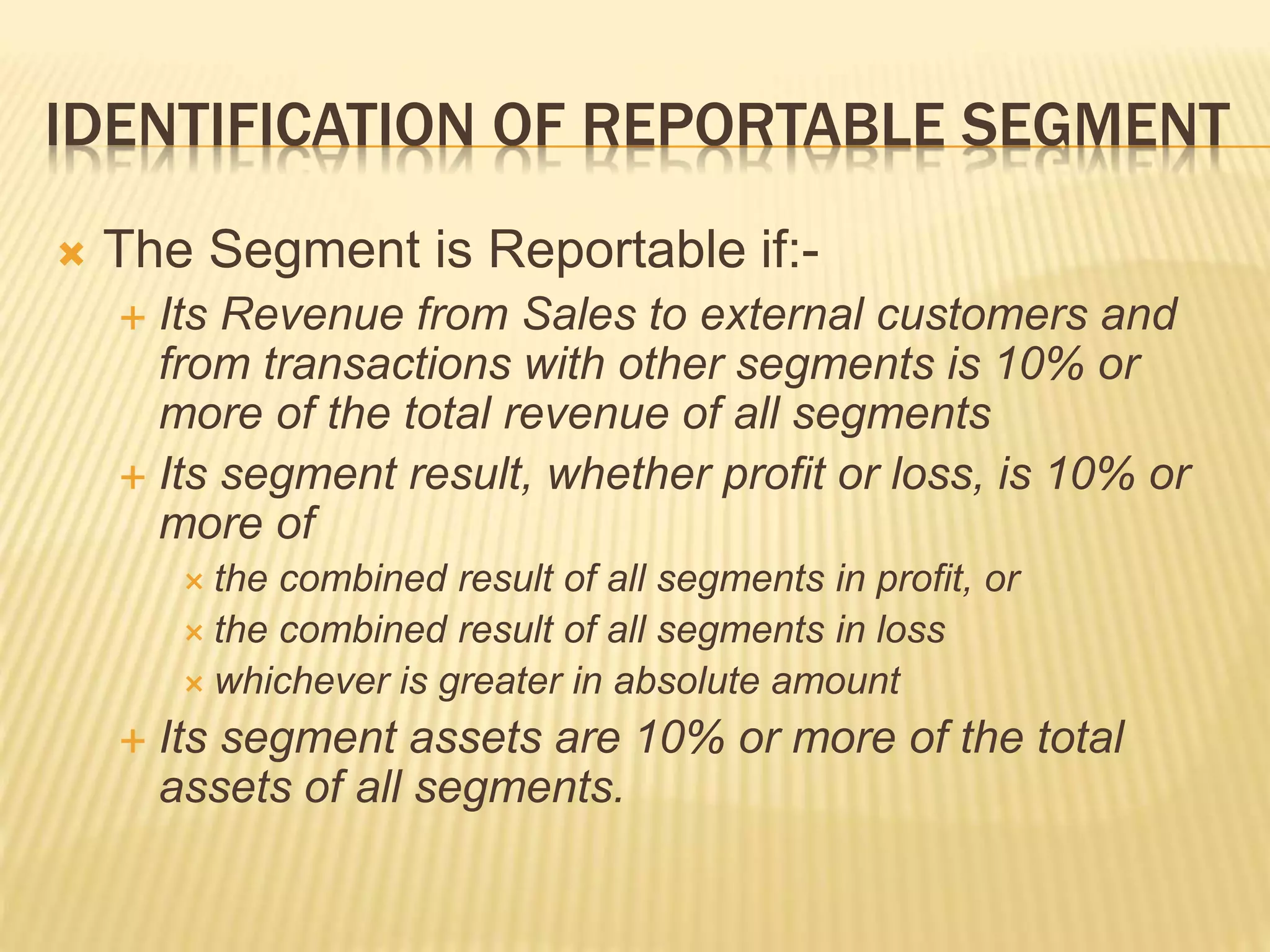IDENTIFICATION OF REPORTABLE SEGMENT
 The Segment is Reportable if:-
 Its Revenue from Sales to external customers and
from transactions with other segments is 10% or
more of the total revenue of all segments
 Its segment result, whether profit or loss, is 10% or
more of
 the combined result of all segments in profit, or
 the combined result of all segments in loss
 whichever is greater in absolute amount
 Its segment assets are 10% or more of the total
assets of all segments.
 