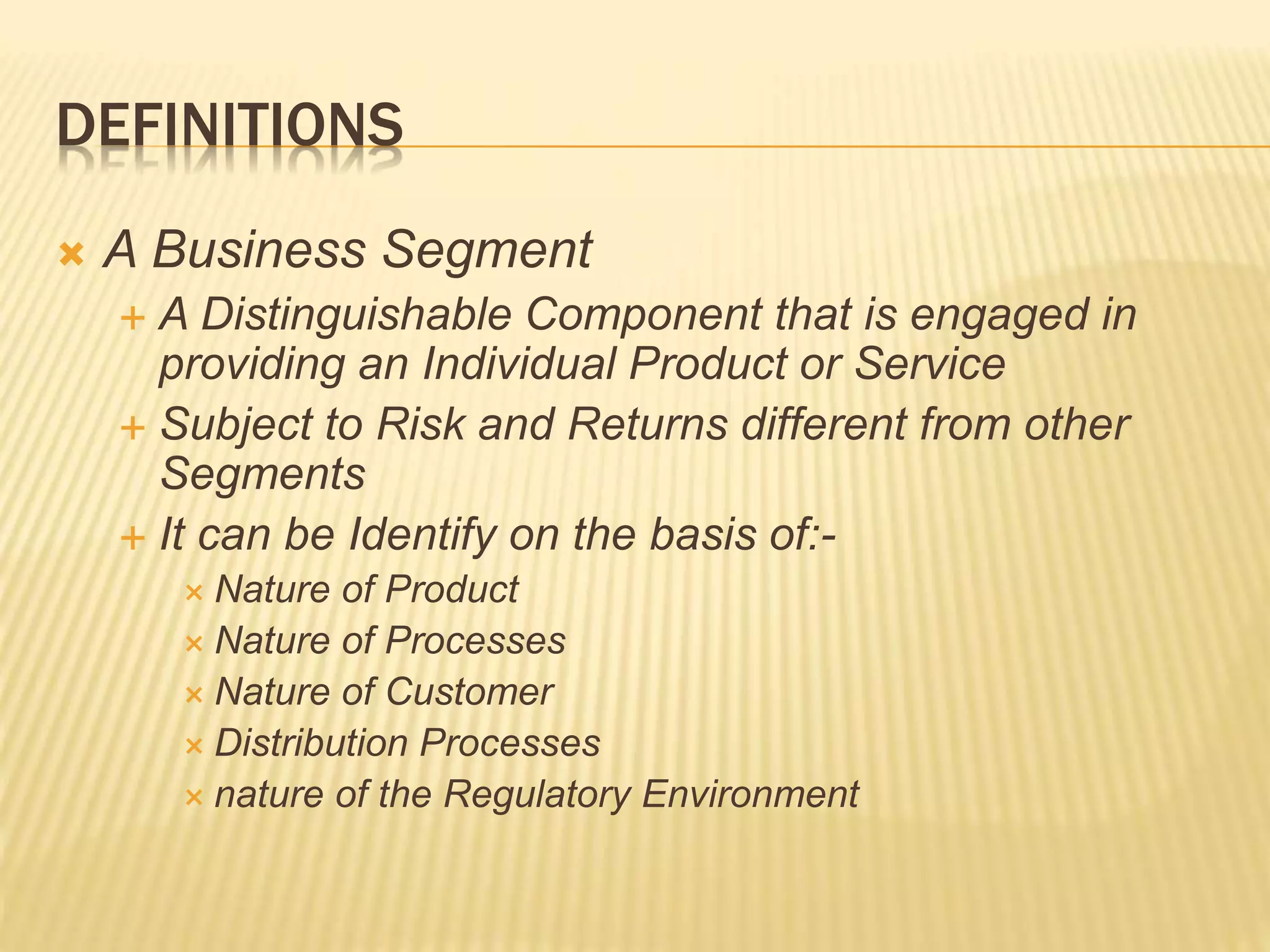 DEFINITIONS
 A Business Segment
 A Distinguishable Component that is engaged in
providing an Individual Product or Service
 Subject to Risk and Returns different from other
Segments
 It can be Identify on the basis of:-
 Nature of Product
 Nature of Processes
 Nature of Customer
 Distribution Processes
 nature of the Regulatory Environment
 
