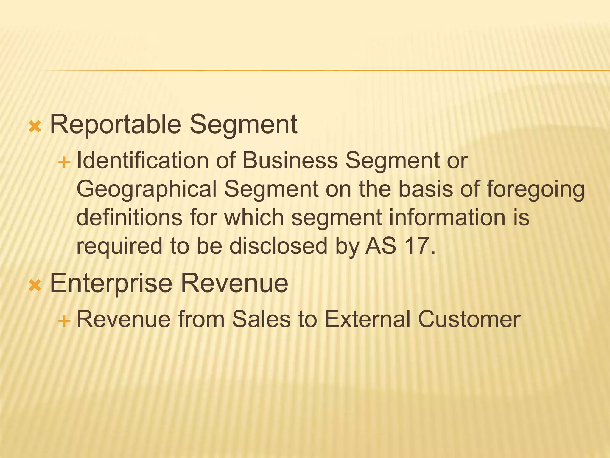  Reportable Segment
 Identification of Business Segment or
Geographical Segment on the basis of foregoing
definitions for which segment information is
required to be disclosed by AS 17.
 Enterprise Revenue
 Revenue from Sales to External Customer
 