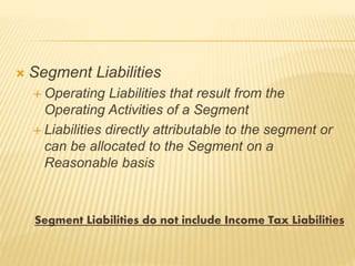  Segment Liabilities
 Operating Liabilities that result from the
Operating Activities of a Segment
 Liabilities directly attributable to the segment or
can be allocated to the Segment on a
Reasonable basis
Segment Liabilities do not include Income Tax Liabilities
 