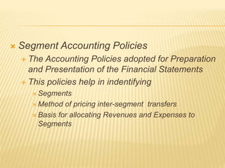  Segment Accounting Policies
 The Accounting Policies adopted for Preparation
and Presentation of the Financial Statements
 This policies help in indentifying
 Segments
 Method of pricing inter-segment transfers
 Basis for allocating Revenues and Expenses to
Segments
 