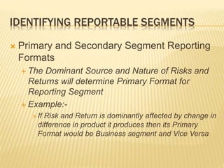 IDENTIFYING REPORTABLE SEGMENTS
 Primary and Secondary Segment Reporting
Formats
 The Dominant Source and Nature of Risks and
Returns will determine Primary Format for
Reporting Segment
 Example:-
 If Risk and Return is dominantly affected by change in
difference in product it produces then its Primary
Format would be Business segment and Vice Versa
 