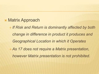  Matrix Approach
 If Risk and Return is dominantly affected by both
change in difference in product it produces and
Geographical Location in which it Operates
 As 17 does not require a Matrix presentation,
however Matrix presentation is not prohibited.
 