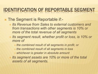 IDENTIFICATION OF REPORTABLE SEGMENT
 The Segment is Reportable if:-
 Its Revenue from Sales to external customers and
from transactions with other segments is 10% or
more of the total revenue of all segments
 Its segment result, whether profit or loss, is 10% or
more of
 the combined result of all segments in profit, or
 the combined result of all segments in loss
 whichever is greater in absolute amount
 Its segment assets are 10% or more of the total
assets of all segments.
 
