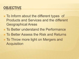 OBJECTIVE
 To Inform about the different types of
Products and Services and the different
Geographical Areas
 To Better understand the Performance
 To Better Assess the Risk and Returns
 To Throw more light on Mergers and
Acquisition
 