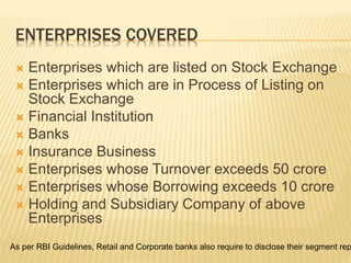 ENTERPRISES COVERED
 Enterprises which are listed on Stock Exchange
 Enterprises which are in Process of Listing on
Stock Exchange
 Financial Institution
 Banks
 Insurance Business
 Enterprises whose Turnover exceeds 50 crore
 Enterprises whose Borrowing exceeds 10 crore
 Holding and Subsidiary Company of above
Enterprises
As per RBI Guidelines, Retail and Corporate banks also require to disclose their segment rep
 