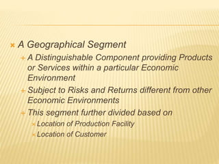 A Geographical Segment
 A Distinguishable Component providing Products
or Services within a particular Economic
Environment
 Subject to Risks and Returns different from other
Economic Environments
 This segment further divided based on
 Location of Production Facility
 Location of Customer
 