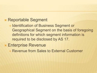  Reportable Segment
 Identification of Business Segment or
Geographical Segment on the basis of foregoing
definitions for which segment information is
required to be disclosed by AS 17.
 Enterprise Revenue
 Revenue from Sales to External Customer
 