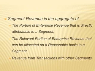  Segment Revenue is the aggregate of
 The Portion of Enterprise Revenue that is directly
attributable to a Segment,
 The Relevant Portion of Enterprise Revenue that
can be allocated on a Reasonable basis to a
Segment
 Revenue from Transactions with other Segments
 