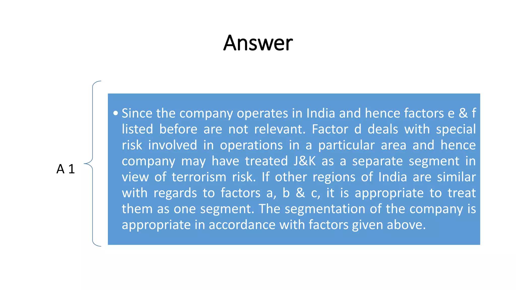Answer 
A 1 
• Since the company operates in India and hence factors e & f 
listed before are not relevant. Factor d deals with special 
risk involved in operations in a particular area and hence 
company may have treated J&K as a separate segment in 
view of terrorism risk. If other regions of India are similar 
with regards to factors a, b & c, it is appropriate to treat 
them as one segment. The segmentation of the company is 
appropriate in accordance with factors given above. 
 