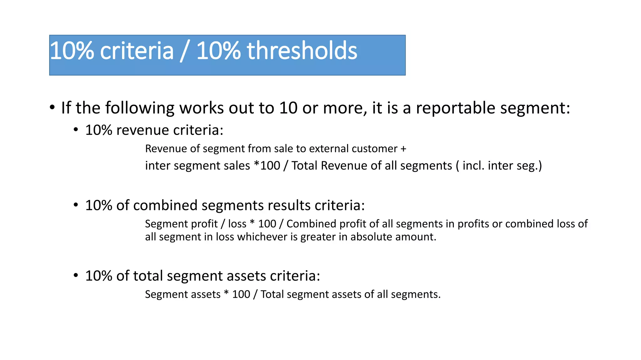 10% criteria / 10% thresholds 
• If the following works out to 10 or more, it is a reportable segment: 
• 10% revenue criteria: 
Revenue of segment from sale to external customer + 
inter segment sales *100 / Total Revenue of all segments ( incl. inter seg.) 
• 10% of combined segments results criteria: 
Segment profit / loss * 100 / Combined profit of all segments in profits or combined loss of 
all segment in loss whichever is greater in absolute amount. 
• 10% of total segment assets criteria: 
Segment assets * 100 / Total segment assets of all segments. 
 