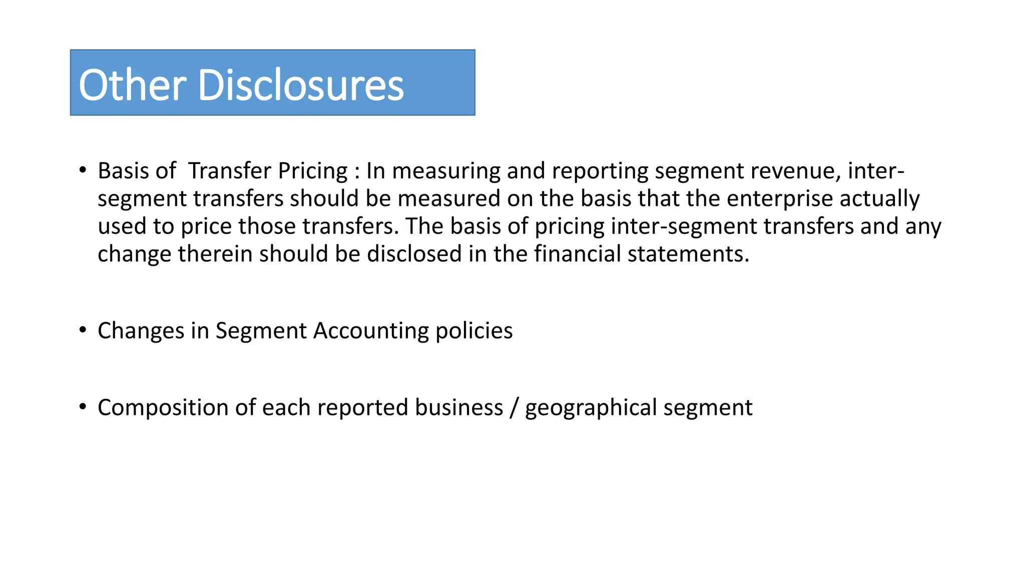 Other Disclosures 
• Basis of Transfer Pricing : In measuring and reporting segment revenue, inter-segment 
transfers should be measured on the basis that the enterprise actually 
used to price those transfers. The basis of pricing inter-segment transfers and any 
change therein should be disclosed in the financial statements. 
• Changes in Segment Accounting policies 
• Composition of each reported business / geographical segment 
 