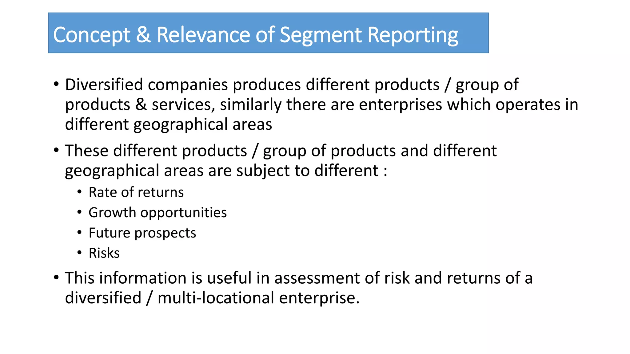 Concept & Relevance of Segment Reporting 
• Diversified companies produces different products / group of 
products & services, similarly there are enterprises which operates in 
different geographical areas 
• These different products / group of products and different 
geographical areas are subject to different : 
• Rate of returns 
• Growth opportunities 
• Future prospects 
• Risks 
• This information is useful in assessment of risk and returns of a 
diversified / multi-locational enterprise. 
 