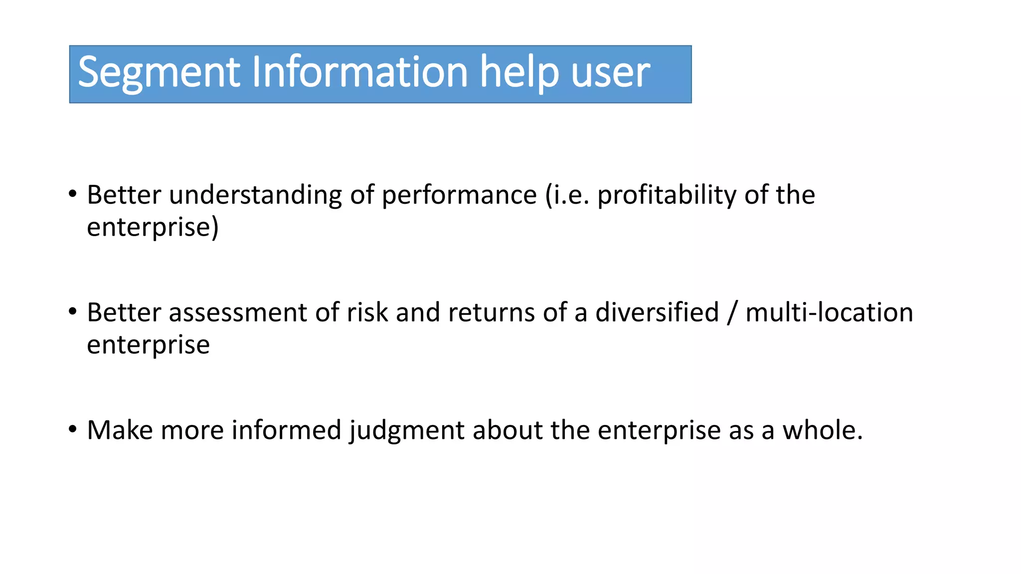 Segment Information help user 
• Better understanding of performance (i.e. profitability of the 
enterprise) 
• Better assessment of risk and returns of a diversified / multi-location 
enterprise 
• Make more informed judgment about the enterprise as a whole. 
 