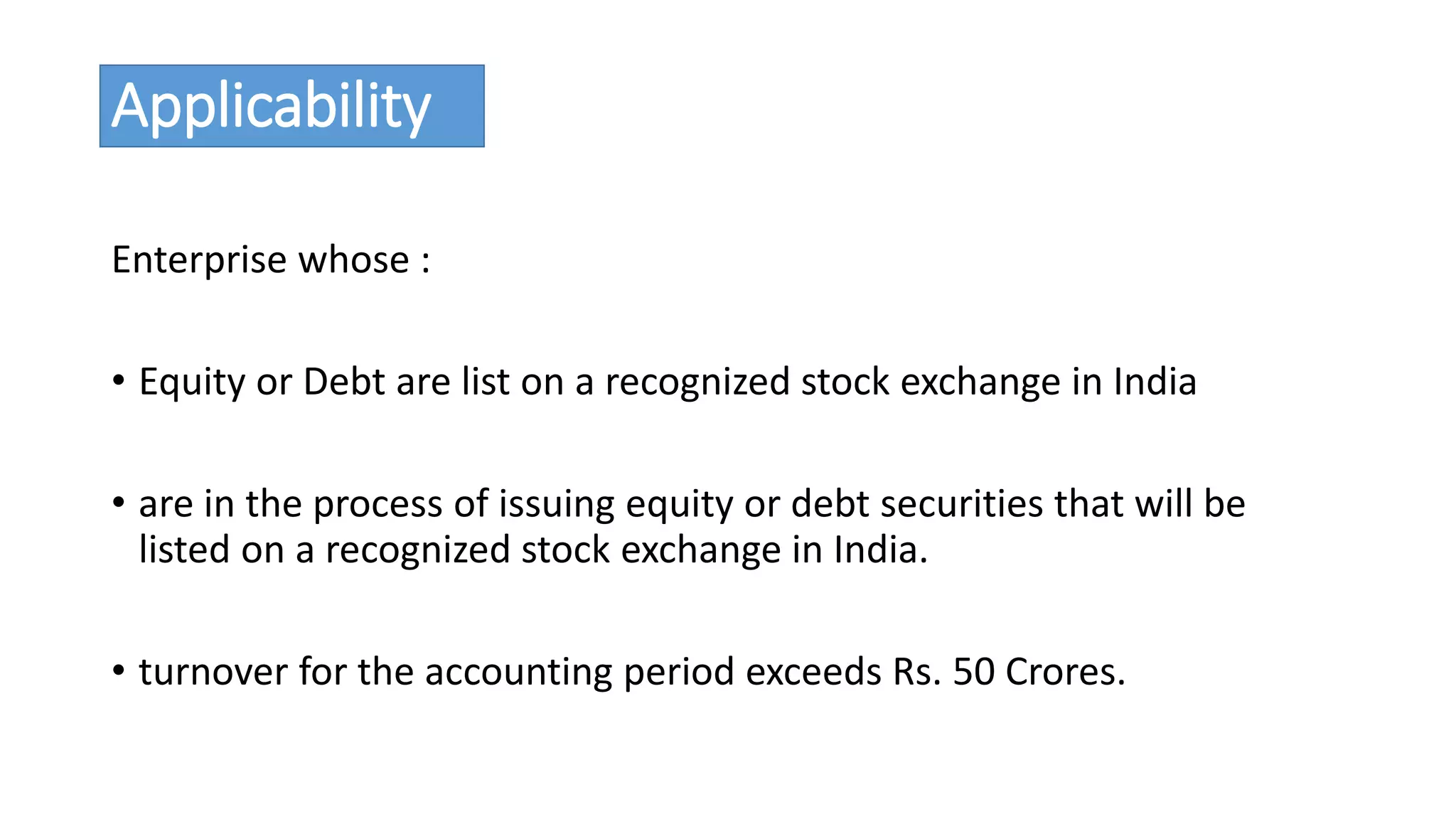 Applicability 
Enterprise whose : 
• Equity or Debt are list on a recognized stock exchange in India 
• are in the process of issuing equity or debt securities that will be 
listed on a recognized stock exchange in India. 
• turnover for the accounting period exceeds Rs. 50 Crores. 
 