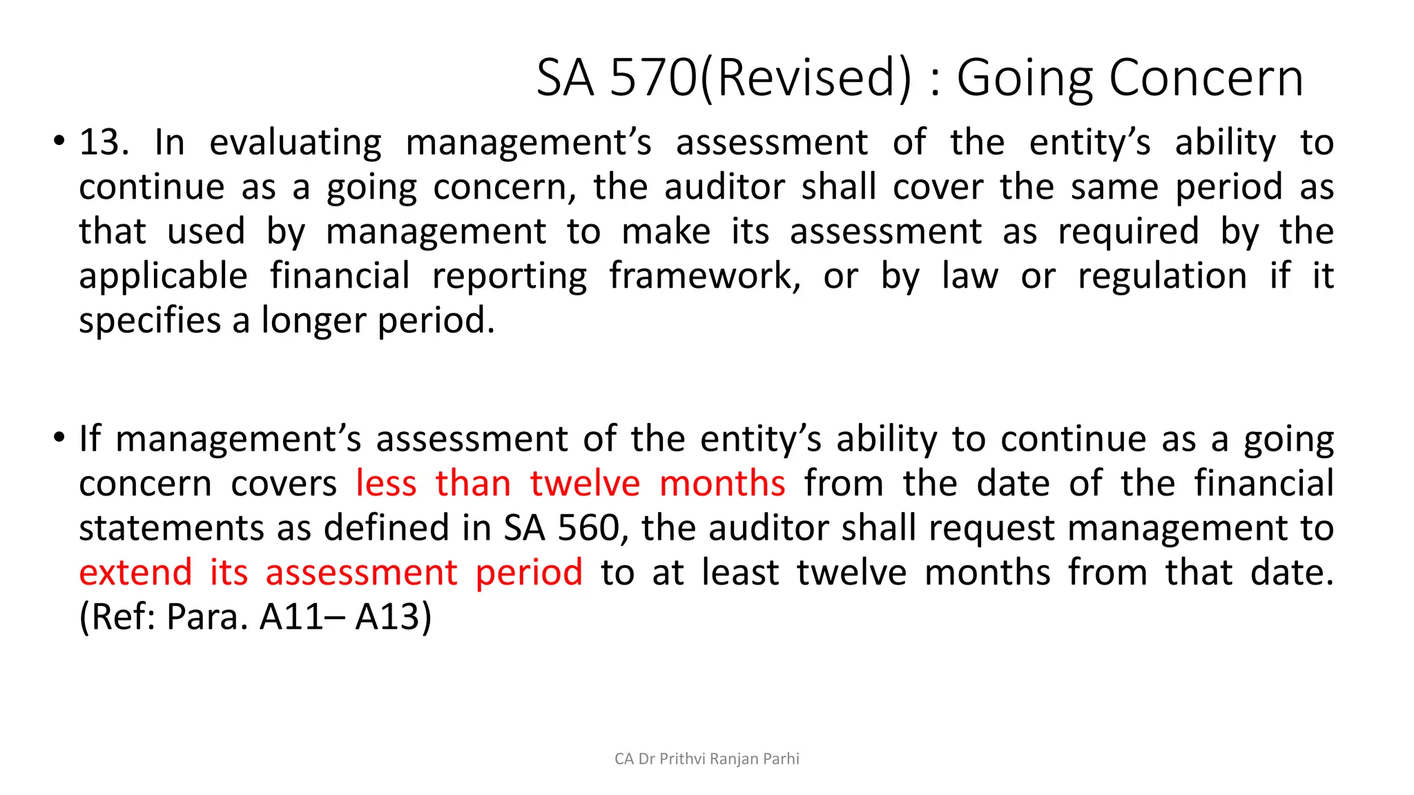 SA 570(Revised) : Going Concern
• 13. In evaluating management’s assessment of the entity’s ability to
continue as a going concern, the auditor shall cover the same period as
that used by management to make its assessment as required by the
applicable financial reporting framework, or by law or regulation if it
specifies a longer period.
• If management’s assessment of the entity’s ability to continue as a going
concern covers less than twelve months from the date of the financial
statements as defined in SA 560, the auditor shall request management to
extend its assessment period to at least twelve months from that date.
(Ref: Para. A11– A13)
CA Dr Prithvi Ranjan Parhi
 