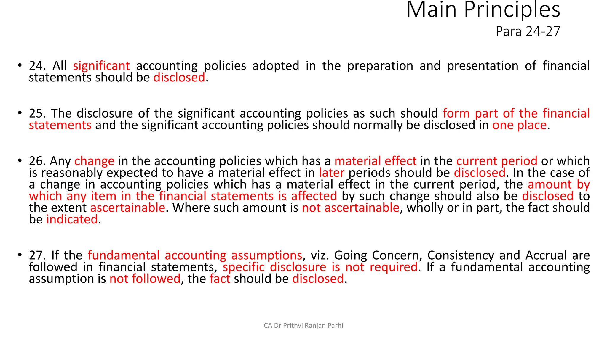 Main Principles
Para 24-27
• 24. All significant accounting policies adopted in the preparation and presentation of financial
statements should be disclosed.
• 25. The disclosure of the significant accounting policies as such should form part of the financial
statements and the significant accounting policies should normally be disclosed in one place.
• 26. Any change in the accounting policies which has a material effect in the current period or which
is reasonably expected to have a material effect in later periods should be disclosed. In the case of
a change in accounting policies which has a material effect in the current period, the amount by
which any item in the financial statements is affected by such change should also be disclosed to
the extent ascertainable. Where such amount is not ascertainable, wholly or in part, the fact should
be indicated.
• 27. If the fundamental accounting assumptions, viz. Going Concern, Consistency and Accrual are
followed in financial statements, specific disclosure is not required. If a fundamental accounting
assumption is not followed, the fact should be disclosed.
CA Dr Prithvi Ranjan Parhi
 