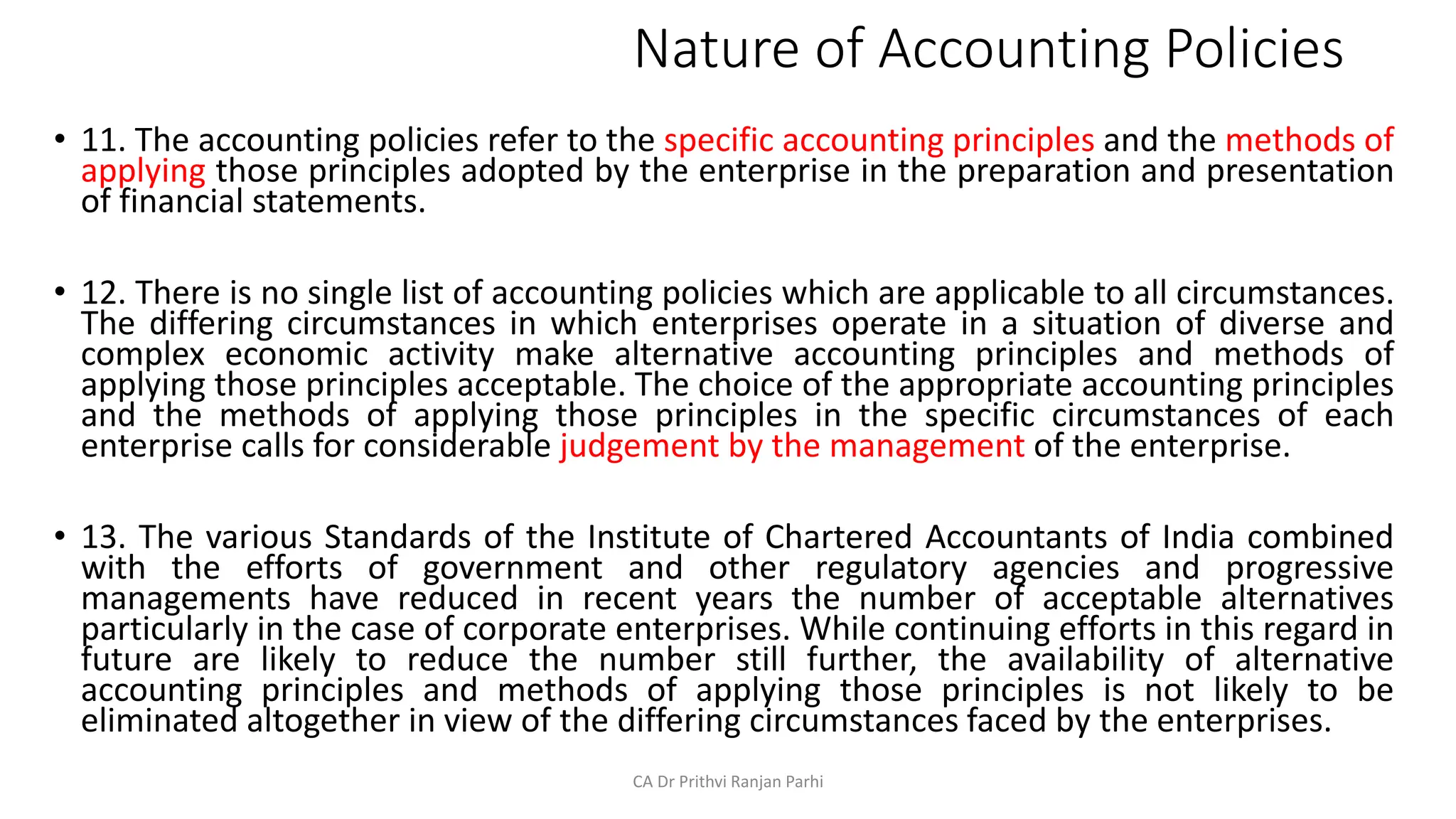 Nature of Accounting Policies
• 11. The accounting policies refer to the specific accounting principles and the methods of
applying those principles adopted by the enterprise in the preparation and presentation
of financial statements.
• 12. There is no single list of accounting policies which are applicable to all circumstances.
The differing circumstances in which enterprises operate in a situation of diverse and
complex economic activity make alternative accounting principles and methods of
applying those principles acceptable. The choice of the appropriate accounting principles
and the methods of applying those principles in the specific circumstances of each
enterprise calls for considerable judgement by the management of the enterprise.
• 13. The various Standards of the Institute of Chartered Accountants of India combined
with the efforts of government and other regulatory agencies and progressive
managements have reduced in recent years the number of acceptable alternatives
particularly in the case of corporate enterprises. While continuing efforts in this regard in
future are likely to reduce the number still further, the availability of alternative
accounting principles and methods of applying those principles is not likely to be
eliminated altogether in view of the differing circumstances faced by the enterprises.
CA Dr Prithvi Ranjan Parhi
 