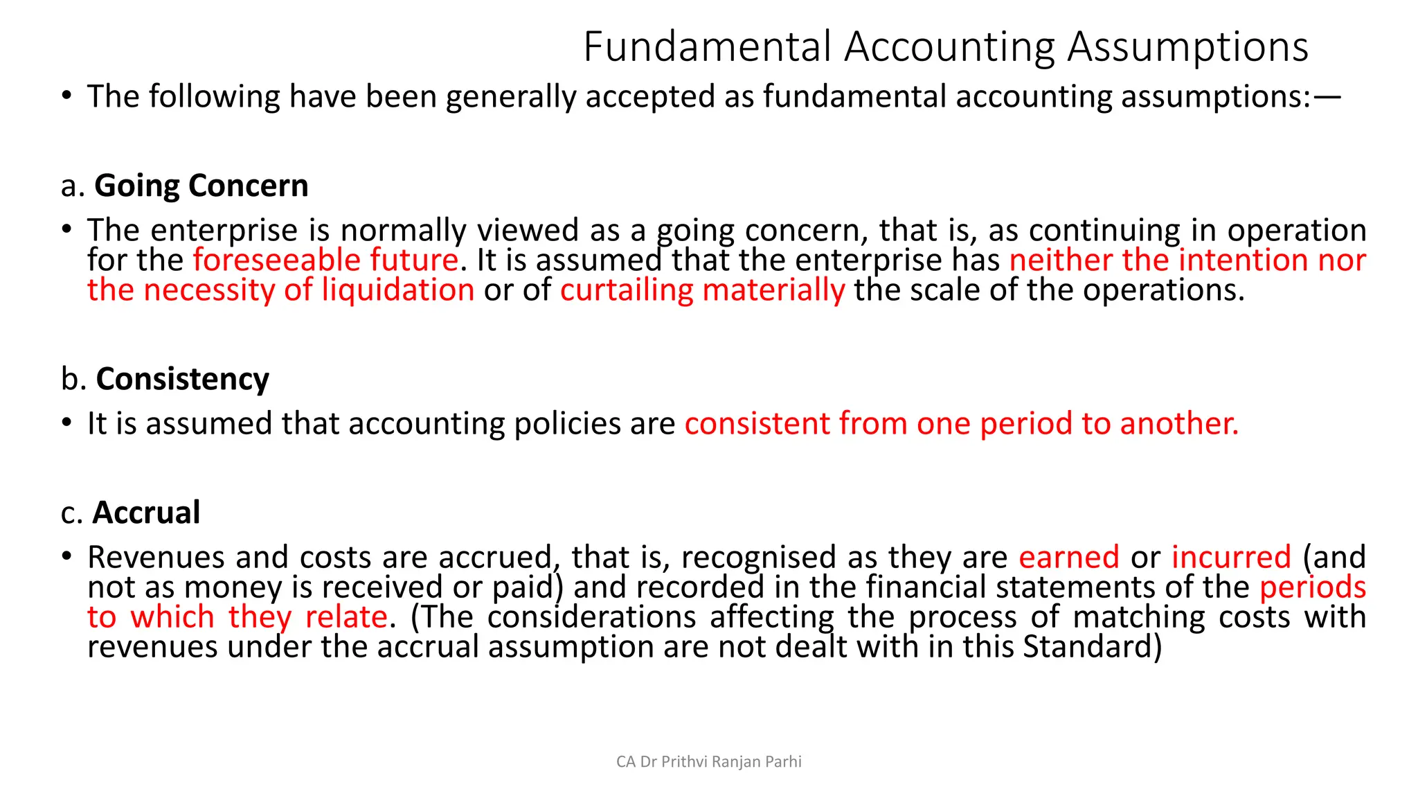Fundamental Accounting Assumptions
• The following have been generally accepted as fundamental accounting assumptions:—
a. Going Concern
• The enterprise is normally viewed as a going concern, that is, as continuing in operation
for the foreseeable future. It is assumed that the enterprise has neither the intention nor
the necessity of liquidation or of curtailing materially the scale of the operations.
b. Consistency
• It is assumed that accounting policies are consistent from one period to another.
c. Accrual
• Revenues and costs are accrued, that is, recognised as they are earned or incurred (and
not as money is received or paid) and recorded in the financial statements of the periods
to which they relate. (The considerations affecting the process of matching costs with
revenues under the accrual assumption are not dealt with in this Standard)
CA Dr Prithvi Ranjan Parhi
 