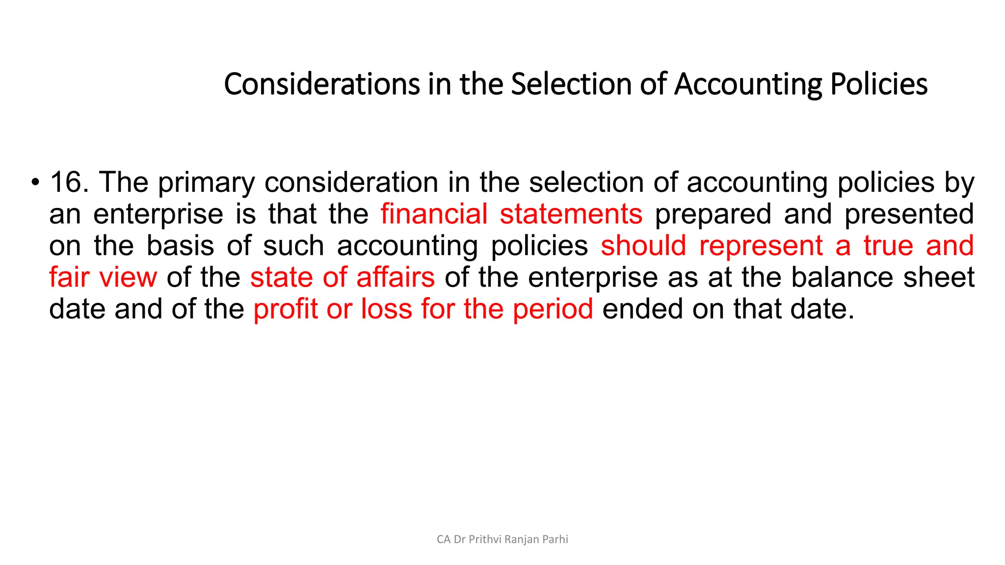 Considerations in the Selection of Accounting Policies
• 16. The primary consideration in the selection of accounting policies by
an enterprise is that the financial statements prepared and presented
on the basis of such accounting policies should represent a true and
fair view of the state of affairs of the enterprise as at the balance sheet
date and of the profit or loss for the period ended on that date.
CA Dr Prithvi Ranjan Parhi
 